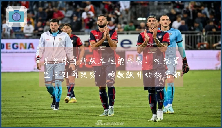 乐竞体育新版本性能炸裂!吃配置显卡别再哭穷,帧数飙升的秘密都在这里