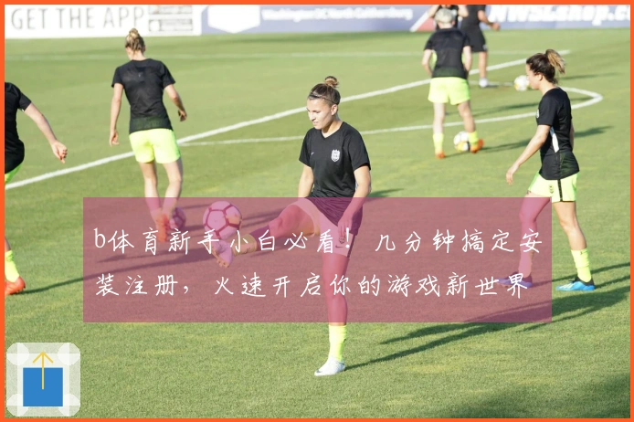 b体育新手小白必看！几分钟搞定安装注册，火速开启你的游戏新世界！